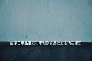 曲靖日用品批發(fā)市場(chǎng)和副食品批發(fā)市場(chǎng)在哪里