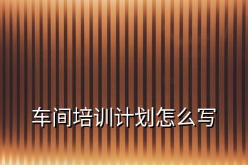 車間培訓(xùn)計劃怎么寫