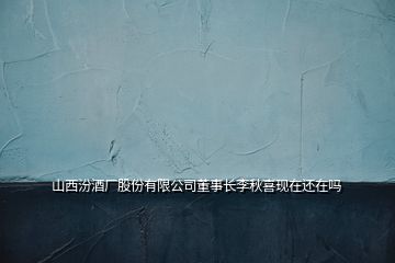 山西汾酒廠(chǎng)股份有限公司董事長(zhǎng)李秋喜現(xiàn)在還在嗎