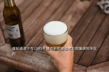 誰(shuí)知道遂寧在1985年建市前和哪些地方同屬綿陽(yáng)專區(qū)的