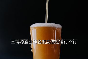 三博源酒業(yè)知名度高做經(jīng)銷行不行