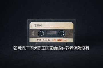 張弓酒廠下崗職工國家給繳納養(yǎng)老保險沒有