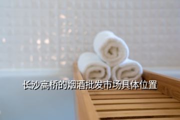 長(zhǎng)沙高橋的煙酒批發(fā)市場(chǎng)具體位置